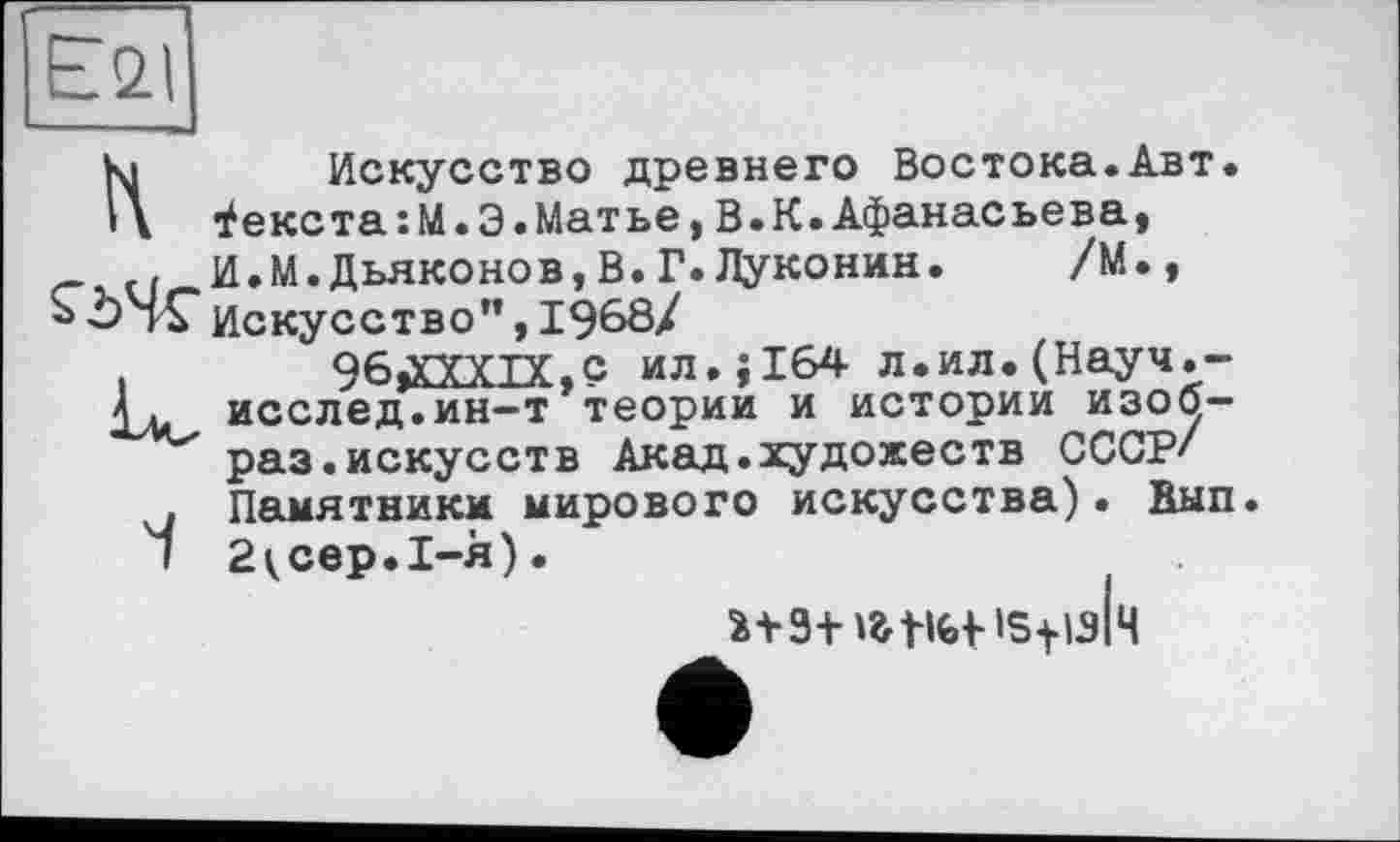 ﻿£21
Ki Искусство древнего Востока.Авт.
Текста:М.Э.Матье,В.К.Афанасьева,
G И.М.Дьяконов,В.Г.Луконин. /М., «ОНГИскусство”, 1968/
і	96j£XXIX,c ил.;164 л.ил.(Науч.-
Д. исслед.ин—т теории и истории изоб~ раз.искусств Акад.художеств СССР' . Памятники мирового искусства). Вып.
I 2^сер.1-я).
isfish